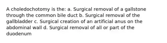 A choledochotomy is the: a. Surgical removal of a gallstone through the common bile duct b. Surgical removal of the gallbladder c. Surgical creation of an artificial anus on the abdominal wall d. Surgical removal of all or part of the duodenum