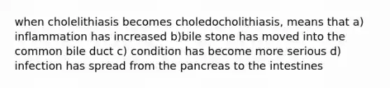 when cholelithiasis becomes choledocholithiasis, means that a) inflammation has increased b)bile stone has moved into the common bile duct c) condition has become more serious d) infection has spread from <a href='https://www.questionai.com/knowledge/kITHRba4Cd-the-pancreas' class='anchor-knowledge'>the pancreas</a> to the intestines