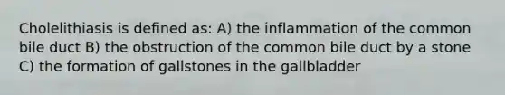 Cholelithiasis is defined as: A) the inflammation of the common bile duct B) the obstruction of the common bile duct by a stone C) the formation of gallstones in the gallbladder