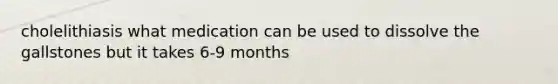 cholelithiasis what medication can be used to dissolve the gallstones but it takes 6-9 months