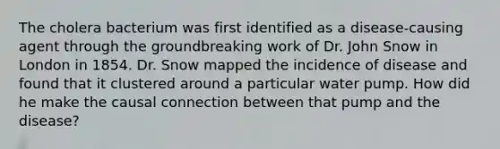 The cholera bacterium was first identified as a disease-causing agent through the groundbreaking work of Dr. John Snow in London in 1854. Dr. Snow mapped the incidence of disease and found that it clustered around a particular water pump. How did he make the causal connection between that pump and the disease?