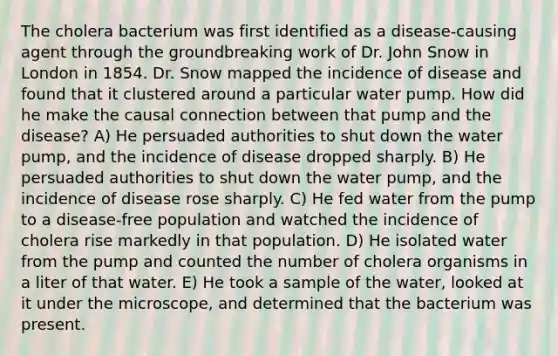 The cholera bacterium was first identified as a disease-causing agent through the groundbreaking work of Dr. John Snow in London in 1854. Dr. Snow mapped the incidence of disease and found that it clustered around a particular water pump. How did he make the causal connection between that pump and the disease? A) He persuaded authorities to shut down the water pump, and the incidence of disease dropped sharply. B) He persuaded authorities to shut down the water pump, and the incidence of disease rose sharply. C) He fed water from the pump to a disease-free population and watched the incidence of cholera rise markedly in that population. D) He isolated water from the pump and counted the number of cholera organisms in a liter of that water. E) He took a sample of the water, looked at it under the microscope, and determined that the bacterium was present.