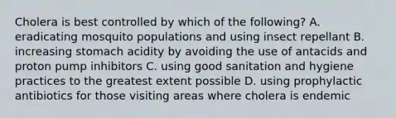 Cholera is best controlled by which of the following? A. eradicating mosquito populations and using insect repellant B. increasing stomach acidity by avoiding the use of antacids and proton pump inhibitors C. using good sanitation and hygiene practices to the greatest extent possible D. using prophylactic antibiotics for those visiting areas where cholera is endemic