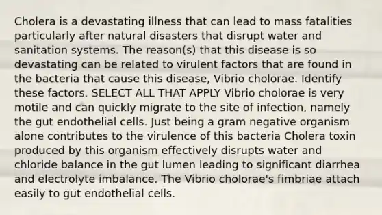 Cholera is a devastating illness that can lead to mass fatalities particularly after natural disasters that disrupt water and sanitation systems. The reason(s) that this disease is so devastating can be related to virulent factors that are found in the bacteria that cause this disease, Vibrio cholorae. Identify these factors. SELECT ALL THAT APPLY Vibrio cholorae is very motile and can quickly migrate to the site of infection, namely the gut endothelial cells. Just being a gram negative organism alone contributes to the virulence of this bacteria Cholera toxin produced by this organism effectively disrupts water and chloride balance in the gut lumen leading to significant diarrhea and electrolyte imbalance. The Vibrio cholorae's fimbriae attach easily to gut endothelial cells.