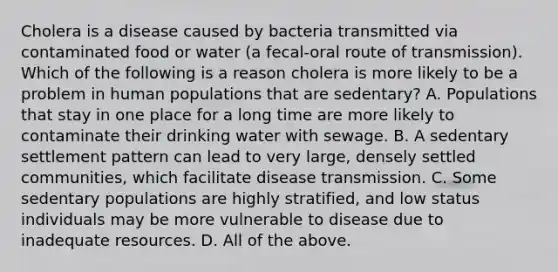 Cholera is a disease caused by bacteria transmitted via contaminated food or water (a fecal-oral route of transmission). Which of the following is a reason cholera is more likely to be a problem in human populations that are sedentary? A. Populations that stay in one place for a long time are more likely to contaminate their drinking water with sewage. B. A sedentary settlement pattern can lead to very large, densely settled communities, which facilitate disease transmission. C. Some sedentary populations are highly stratified, and low status individuals may be more vulnerable to disease due to inadequate resources. D. All of the above.