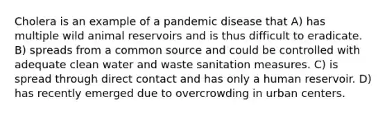 Cholera is an example of a pandemic disease that A) has multiple wild animal reservoirs and is thus difficult to eradicate. B) spreads from a common source and could be controlled with adequate clean water and waste sanitation measures. C) is spread through direct contact and has only a human reservoir. D) has recently emerged due to overcrowding in urban centers.
