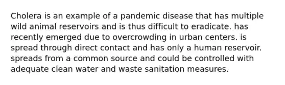 Cholera is an example of a pandemic disease that has multiple wild animal reservoirs and is thus difficult to eradicate. has recently emerged due to overcrowding in urban centers. is spread through direct contact and has only a human reservoir. spreads from a common source and could be controlled with adequate clean water and waste sanitation measures.