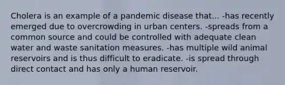 Cholera is an example of a pandemic disease that... -has recently emerged due to overcrowding in urban centers. -spreads from a common source and could be controlled with adequate clean water and waste sanitation measures. -has multiple wild animal reservoirs and is thus difficult to eradicate. -is spread through direct contact and has only a human reservoir.