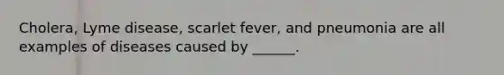 Cholera, Lyme disease, scarlet fever, and pneumonia are all examples of diseases caused by ______.