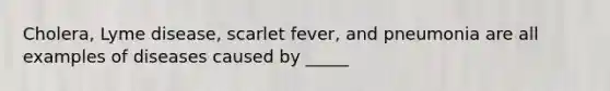 Cholera, Lyme disease, scarlet fever, and pneumonia are all examples of diseases caused by _____