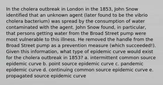 In the cholera outbreak in London in the 1853, John Snow identified that an unknown agent (later found to be the vibrio cholera bacterium) was spread by the consumption of water contaminated with the agent. John Snow found, in particular, that persons getting water from the Broad Street pump were most vulnerable to this illness. He removed the handle from the Broad Street pump as a prevention measure (which succeeded!). Given this information, what type of epidemic curve would exist for the cholera outbreak in 1853? a. intermittent common source epidemic curve b. point source epidemic curve c. pandemic epidemic curve d. continuing common source epidemic curve e. propagated source epidemic curve