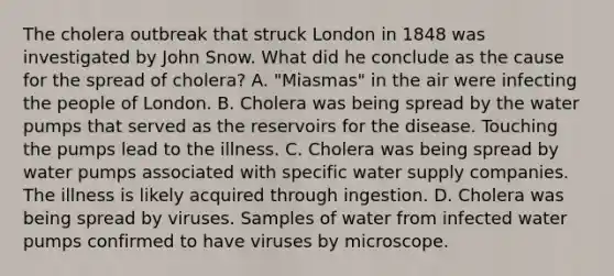 The cholera outbreak that struck London in 1848 was investigated by John Snow. What did he conclude as the cause for the spread of cholera? A. "Miasmas" in the air were infecting the people of London. B. Cholera was being spread by the water pumps that served as the reservoirs for the disease. Touching the pumps lead to the illness. C. Cholera was being spread by water pumps associated with specific water supply companies. The illness is likely acquired through ingestion. D. Cholera was being spread by viruses. Samples of water from infected water pumps confirmed to have viruses by microscope.