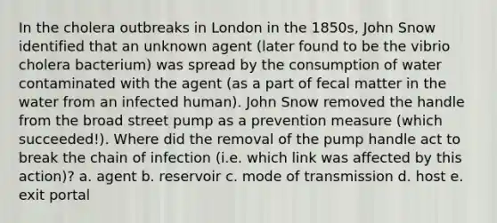 In the cholera outbreaks in London in the 1850s, John Snow identified that an unknown agent (later found to be the vibrio cholera bacterium) was spread by the consumption of water contaminated with the agent (as a part of fecal matter in the water from an infected human). John Snow removed the handle from the broad street pump as a prevention measure (which succeeded!). Where did the removal of the pump handle act to break the chain of infection (i.e. which link was affected by this action)? a. agent b. reservoir c. mode of transmission d. host e. exit portal