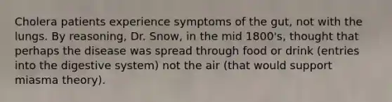 Cholera patients experience symptoms of the gut, not with the lungs. By reasoning, Dr. Snow, in the mid 1800's, thought that perhaps the disease was spread through food or drink (entries into the digestive system) not the air (that would support miasma theory).