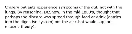 Cholera patients experience symptoms of the gut, not with the lungs. By reasoning, Dr.Snow, in the mid 1800's, thought that perhaps the disease was spread through food or drink (entries into the digestive system) not the air (that would support miasma theory).