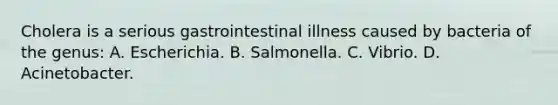 Cholera is a serious gastrointestinal illness caused by bacteria of the genus: A. Escherichia. B. Salmonella. C. Vibrio. D. Acinetobacter.