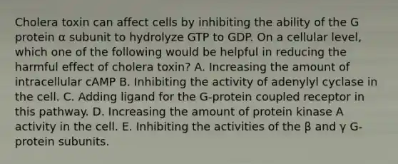 Cholera toxin can affect cells by inhibiting the ability of the G protein α subunit to hydrolyze GTP to GDP. On a cellular level, which one of the following would be helpful in reducing the harmful effect of cholera toxin? A. Increasing the amount of intracellular cAMP B. Inhibiting the activity of adenylyl cyclase in the cell. C. Adding ligand for the G-protein coupled receptor in this pathway. D. Increasing the amount of protein kinase A activity in the cell. E. Inhibiting the activities of the β and γ G-protein subunits.