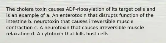 The cholera toxin causes ADP-ribosylation of its target cells and is an example of a. An enterotoxin that disrupts function of the intestine b. neurotoxin that causes irreversible muscle contraction c. A neurotoxin that causes irreversible muscle relaxation d. A cytotoxin that kills host cells