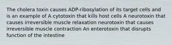 The cholera toxin causes ADP-ribosylation of its target cells and is an example of A cytotoxin that kills host cells A neurotoxin that causes irreversible muscle relaxation neurotoxin that causes irreversible muscle contraction An enterotoxin that disrupts function of the intestine