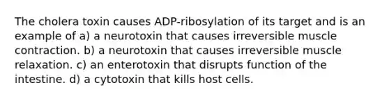 The cholera toxin causes ADP-ribosylation of its target and is an example of a) a neurotoxin that causes irreversible muscle contraction. b) a neurotoxin that causes irreversible muscle relaxation. c) an enterotoxin that disrupts function of the intestine. d) a cytotoxin that kills host cells.