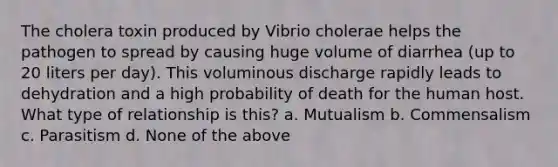 The cholera toxin produced by Vibrio cholerae helps the pathogen to spread by causing huge volume of diarrhea (up to 20 liters per day). This voluminous discharge rapidly leads to dehydration and a high probability of death for the human host. What type of relationship is this? a. Mutualism b. Commensalism c. Parasitism d. None of the above