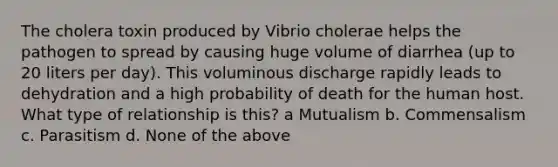 The cholera toxin produced by Vibrio cholerae helps the pathogen to spread by causing huge volume of diarrhea (up to 20 liters per day). This voluminous discharge rapidly leads to dehydration and a high probability of death for the human host. What type of relationship is this? a Mutualism b. Commensalism c. Parasitism d. None of the above