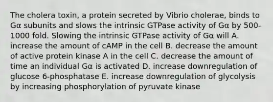 The cholera toxin, a protein secreted by Vibrio cholerae, binds to Gα subunits and slows the intrinsic GTPase activity of Gα by 500-1000 fold. Slowing the intrinsic GTPase activity of Gα will A. increase the amount of cAMP in the cell B. decrease the amount of active protein kinase A in the cell C. decrease the amount of time an individual Gα is activated D. increase downregulation of glucose 6-phosphatase E. increase downregulation of glycolysis by increasing phosphorylation of pyruvate kinase