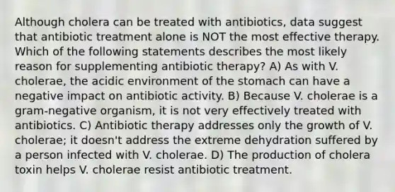 Although cholera can be treated with antibiotics, data suggest that antibiotic treatment alone is NOT the most effective therapy. Which of the following statements describes the most likely reason for supplementing antibiotic therapy? A) As with V. cholerae, the acidic environment of the stomach can have a negative impact on antibiotic activity. B) Because V. cholerae is a gram-negative organism, it is not very effectively treated with antibiotics. C) Antibiotic therapy addresses only the growth of V. cholerae; it doesn't address the extreme dehydration suffered by a person infected with V. cholerae. D) The production of cholera toxin helps V. cholerae resist antibiotic treatment.