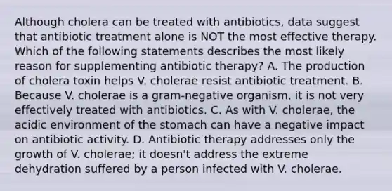 Although cholera can be treated with antibiotics, data suggest that antibiotic treatment alone is NOT the most effective therapy. Which of the following statements describes the most likely reason for supplementing antibiotic therapy? A. The production of cholera toxin helps V. cholerae resist antibiotic treatment. B. Because V. cholerae is a gram-negative organism, it is not very effectively treated with antibiotics. C. As with V. cholerae, the acidic environment of the stomach can have a negative impact on antibiotic activity. D. Antibiotic therapy addresses only the growth of V. cholerae; it doesn't address the extreme dehydration suffered by a person infected with V. cholerae.