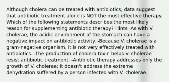 Although cholera can be treated with antibiotics, data suggest that antibiotic treatment alone is NOT the most effective therapy. Which of the following statements describes the most likely reason for supplementing antibiotic therapy? Hints -As with V. cholerae, the acidic environment of the stomach can have a negative impact on antibiotic activity. -Because V. cholerae is a gram-negative organism, it is not very effectively treated with antibiotics. -The production of cholera toxin helps V. cholerae resist antibiotic treatment. -Antibiotic therapy addresses only the growth of V. cholerae; it doesn't address the extreme dehydration suffered by a person infected with V. cholerae.