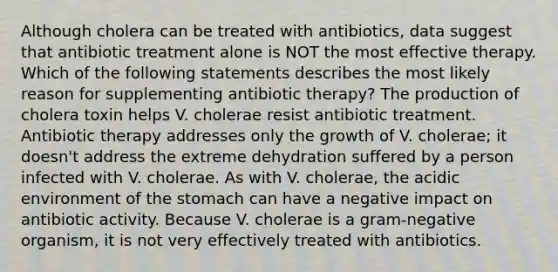 Although cholera can be treated with antibiotics, data suggest that antibiotic treatment alone is NOT the most effective therapy. Which of the following statements describes the most likely reason for supplementing antibiotic therapy? The production of cholera toxin helps V. cholerae resist antibiotic treatment. Antibiotic therapy addresses only the growth of V. cholerae; it doesn't address the extreme dehydration suffered by a person infected with V. cholerae. As with V. cholerae, the acidic environment of the stomach can have a negative impact on antibiotic activity. Because V. cholerae is a gram-negative organism, it is not very effectively treated with antibiotics.