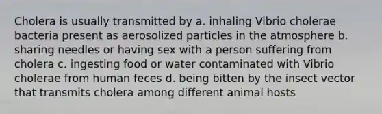 Cholera is usually transmitted by a. inhaling Vibrio cholerae bacteria present as aerosolized particles in the atmosphere b. sharing needles or having sex with a person suffering from cholera c. ingesting food or water contaminated with Vibrio cholerae from human feces d. being bitten by the insect vector that transmits cholera among different animal hosts