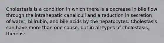 Cholestasis is a condition in which there is a decrease in bile flow through the intrahepatic canaliculi and a reduction in secretion of water, bilirubin, and bile acids by the hepatocytes. Cholestasis can have more than one cause, but in all types of cholestasis, there is: