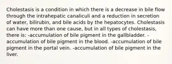 Cholestasis is a condition in which there is a decrease in bile flow through the intrahepatic canaliculi and a reduction in secretion of water, bilirubin, and bile acids by the hepatocytes. Cholestasis can have more than one cause, but in all types of cholestasis, there is: -accumulation of bile pigment in the gallbladder. -accumulation of bile pigment in the blood. -accumulation of bile pigment in the portal vein. -accumulation of bile pigment in the liver.