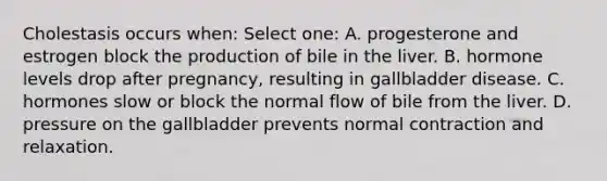 Cholestasis occurs when: Select one: A. progesterone and estrogen block the production of bile in the liver. B. hormone levels drop after pregnancy, resulting in gallbladder disease. C. hormones slow or block the normal flow of bile from the liver. D. pressure on the gallbladder prevents normal contraction and relaxation.