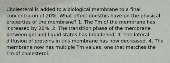 Cholesterol is added to a biological membrane to a final concentra-on of 20%. What effect doesthis have on the physical properties of the membrane? 1. The Tm of the membrane has increased by 20%. 2. The transition phase of the membrane between gel and liquid states has broadened. 3. The lateral diffusion of proteins in this membrane has now decreased. 4. The membrane now has multiple Tm values, one that matches the Tm of cholesterol.