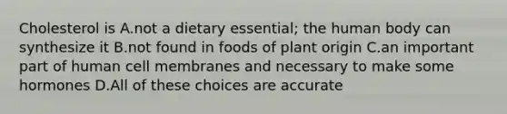 Cholesterol is A.not a dietary essential; the human body can synthesize it B.not found in foods of plant origin C.an important part of human cell membranes and necessary to make some hormones D.All of these choices are accurate