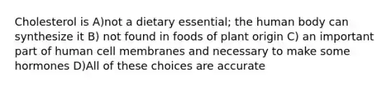 Cholesterol is A)not a dietary essential; the human body can synthesize it B) not found in foods of plant origin C) an important part of human cell membranes and necessary to make some hormones D)All of these choices are accurate