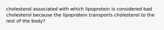 cholesterol associated with which lipoprotein is considered bad cholesterol because the lipoprotein transports cholesterol to the rest of the body?