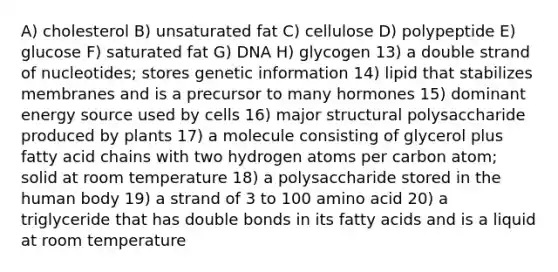 A) cholesterol B) unsaturated fat C) cellulose D) polypeptide E) glucose F) saturated fat G) DNA H) glycogen 13) a double strand of nucleotides; stores genetic information 14) lipid that stabilizes membranes and is a precursor to many hormones 15) dominant energy source used by cells 16) major structural polysaccharide produced by plants 17) a molecule consisting of glycerol plus fatty acid chains with two hydrogen atoms per carbon atom; solid at room temperature 18) a polysaccharide stored in the human body 19) a strand of 3 to 100 amino acid 20) a triglyceride that has double bonds in its fatty acids and is a liquid at room temperature