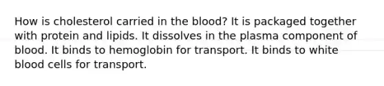 How is cholesterol carried in the blood? It is packaged together with protein and lipids. It dissolves in the plasma component of blood. It binds to hemoglobin for transport. It binds to white blood cells for transport.