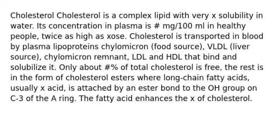 Cholesterol Cholesterol is a complex lipid with very x solubility in water. Its concentration in plasma is # mg/100 ml in healthy people, twice as high as xose. Cholesterol is transported in blood by plasma lipoproteins chylomicron (food source), VLDL (liver source), chylomicron remnant, LDL and HDL that bind and solubilize it. Only about #% of total cholesterol is free, the rest is in the form of cholesterol esters where long-chain fatty acids, usually x acid, is attached by an ester bond to the OH group on C-3 of the A ring. The fatty acid enhances the x of cholesterol.