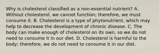 Why is cholesterol classified as a non-essential nutrient? A. Without cholesterol, we cannot function; therefore, we must consume it. B. Cholesterol is a type of phytonutrient, which may help to decrease the development of chronic disease. C. The body can make enough of cholesterol on its own, so we do not need to consume it in our diet. D. Cholesterol is harmful to the body; therefore, we do not need to consume it in our diet.