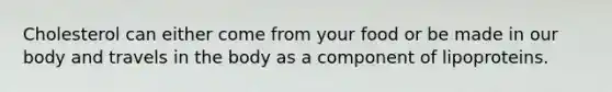 Cholesterol can either come from your food or be made in our body and travels in the body as a component of lipoproteins.