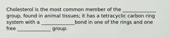 Cholesterol is the most common member of the ______________ group, found in animal tissues; it has a tetracyclic carbon ring system with a ______________bond in one of the rings and one free ______________ group.