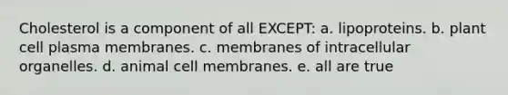 Cholesterol is a component of all EXCEPT: a. lipoproteins. b. plant cell plasma membranes. c. membranes of intracellular organelles. d. animal cell membranes. e. all are true