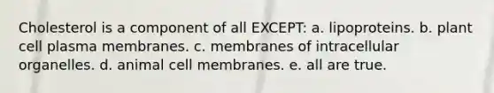 Cholesterol is a component of all EXCEPT: a. lipoproteins. b. plant cell plasma membranes. c. membranes of intracellular organelles. d. animal cell membranes. e. all are true.