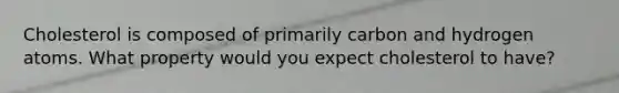 Cholesterol is composed of primarily carbon and hydrogen atoms. What property would you expect cholesterol to have?