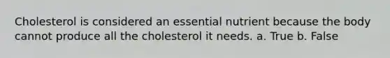 Cholesterol is considered an essential nutrient because the body cannot produce all the cholesterol it needs.​ a. True b. False