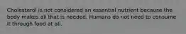 Cholesterol is not considered an essential nutrient because the body makes all that is needed. Humans do not need to consume it through food at all.